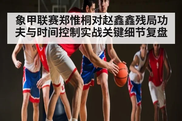 象甲联赛郑惟桐对赵鑫鑫残局功夫与时间控制实战关键细节复盘